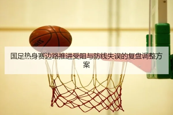 国足热身赛边路推进受阻与防线失误的复盘调整方案